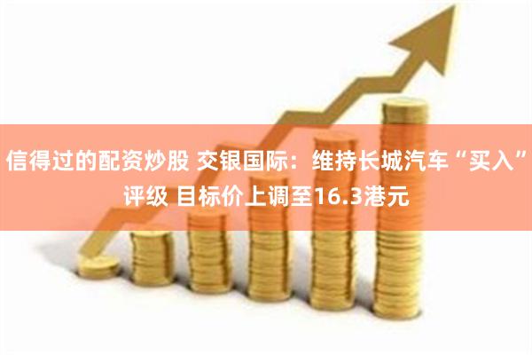 信得过的配资炒股 交银国际：维持长城汽车“买入”评级 目标价上调至16.3港元