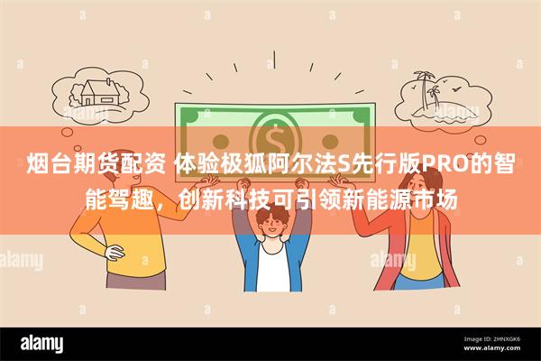 烟台期货配资 体验极狐阿尔法S先行版PRO的智能驾趣，创新科技可引领新能源市场