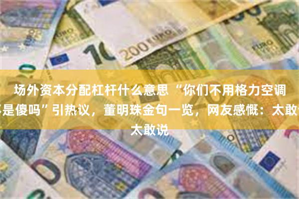场外资本分配杠杆什么意思 “你们不用格力空调不是傻吗”引热议，董明珠金句一览，网友感慨：太敢说