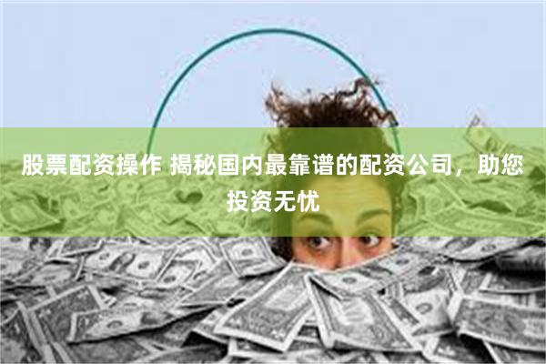 股票配资操作 揭秘国内最靠谱的配资公司，助您投资无忧