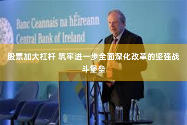 股票加大杠杆 筑牢进一步全面深化改革的坚强战斗堡垒