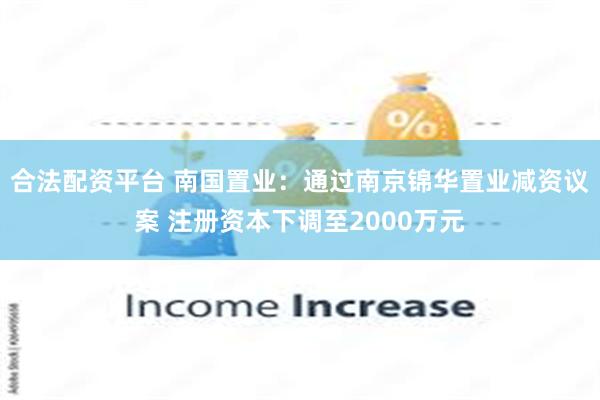 合法配资平台 南国置业：通过南京锦华置业减资议案 注册资本下调至2000万元