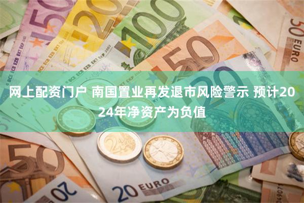 网上配资门户 南国置业再发退市风险警示 预计2024年净资产为负值