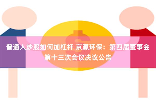 普通人炒股如何加杠杆 京源环保：第四届董事会第十三次会议决议公告