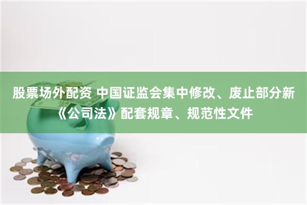 股票场外配资 中国证监会集中修改、废止部分新《公司法》配套规章、规范性文件