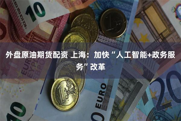 外盘原油期货配资 上海：加快“人工智能+政务服务”改革