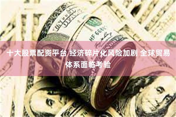 十大股票配资平台 经济碎片化风险加剧 全球贸易体系面临考验