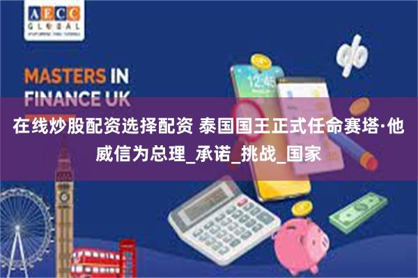 在线炒股配资选择配资 泰国国王正式任命赛塔·他威信为总理_承诺_挑战_国家
