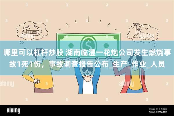 哪里可以杠杆炒股 湖南临澧一花炮公司发生燃烧事故1死1伤，事故调查报告公布_生产_作业_人员