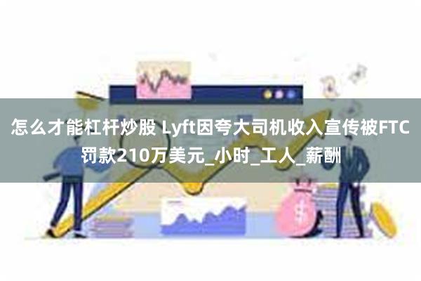 怎么才能杠杆炒股 Lyft因夸大司机收入宣传被FTC罚款210万美元_小时_工人_薪酬
