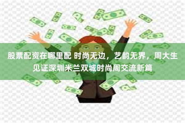 股票配资在哪里配 时尚无边，艺韵无界，周大生见证深圳米兰双城时尚周交流新篇