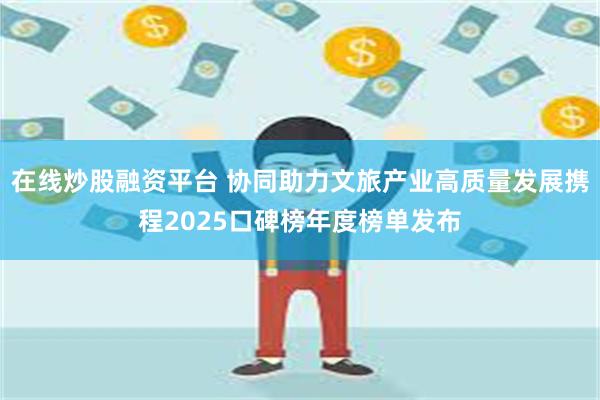 在线炒股融资平台 协同助力文旅产业高质量发展携程2025口碑榜年度榜单发布
