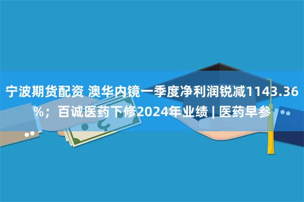 宁波期货配资 澳华内镜一季度净利润锐减1143.36%；百诚医药下修2024年业绩 | 医药早参