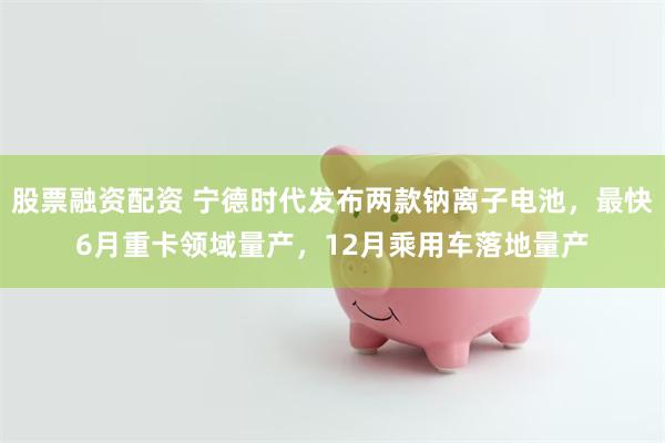 股票融资配资 宁德时代发布两款钠离子电池，最快6月重卡领域量产，12月乘用车落地量产