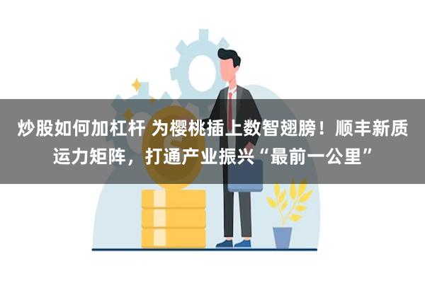 炒股如何加杠杆 为樱桃插上数智翅膀！顺丰新质运力矩阵，打通产业振兴“最前一公里”