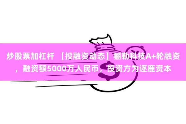 炒股票加杠杆 【投融资动态】骊勒科技A+轮融资，融资额5000万人民币，投资方为逐鹿资本