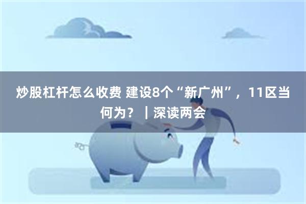 炒股杠杆怎么收费 建设8个“新广州”，11区当何为？｜深读两会