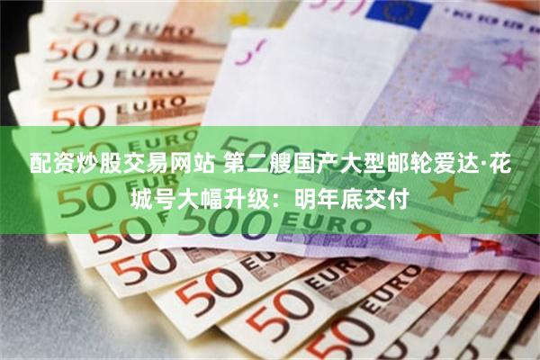 配资炒股交易网站 第二艘国产大型邮轮爱达·花城号大幅升级：明年底交付