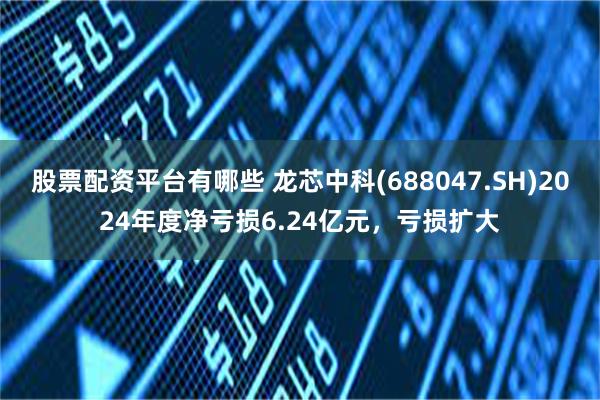 股票配资平台有哪些 龙芯中科(688047.SH)2024年度净亏损6.24亿元，亏损扩大