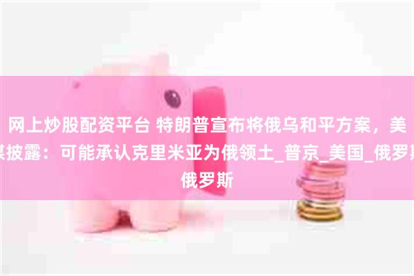 网上炒股配资平台 特朗普宣布将俄乌和平方案，美媒披露：可能承认克里米亚为俄领土_普京_美国_俄罗斯