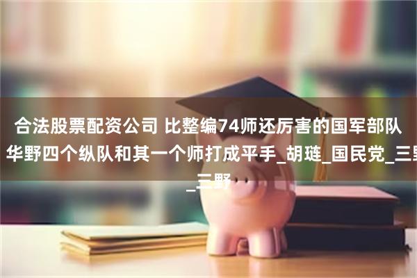 合法股票配资公司 比整编74师还厉害的国军部队，华野四个纵队和其一个师打成平手_胡琏_国民党_三野