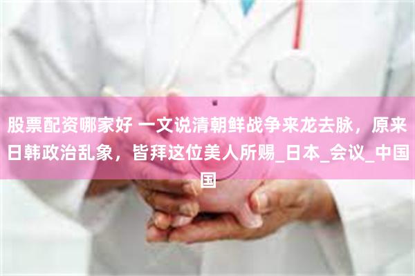 股票配资哪家好 一文说清朝鲜战争来龙去脉，原来日韩政治乱象，皆拜这位美人所赐_日本_会议_中国