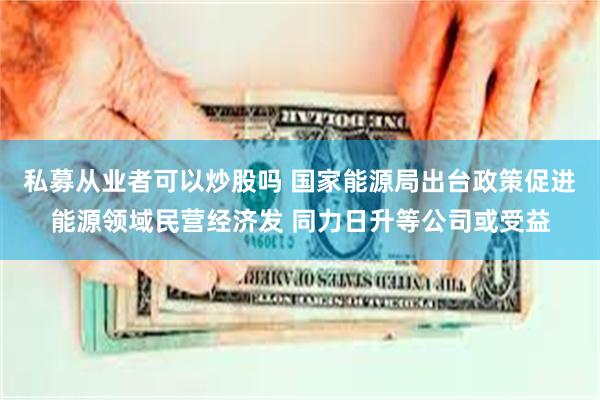 私募从业者可以炒股吗 国家能源局出台政策促进能源领域民营经济发 同力日升等公司或受益