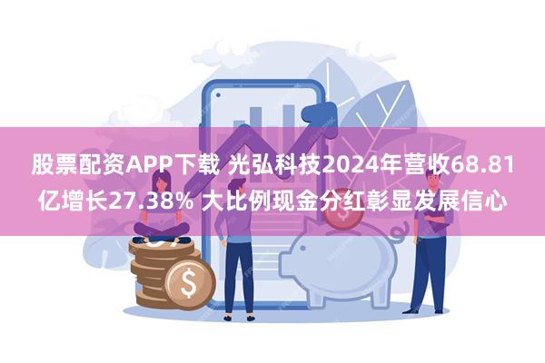 股票配资APP下载 光弘科技2024年营收68.81亿增长27.38% 大比例现金分红彰显发展信心