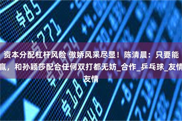 资本分配杠杆风险 傲娇风采尽显！陈清晨：只要能赢，和孙颖莎配合任何双打都无妨_合作_乒乓球_友情