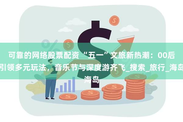 可靠的网络股票配资 “五一”文旅新热潮：00后引领多元玩法，音乐节与深度游齐飞_搜索_旅行_海岛