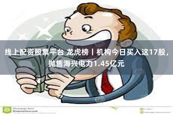 线上配资股票平台 龙虎榜丨机构今日买入这17股，抛售海兴电力1.45亿元