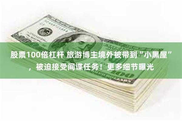 股票100倍杠杆 旅游博主境外被带到“小黑屋”，被迫接受间谍任务！更多细节曝光