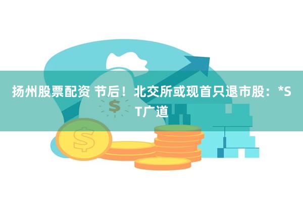 扬州股票配资 节后！北交所或现首只退市股：*ST广道