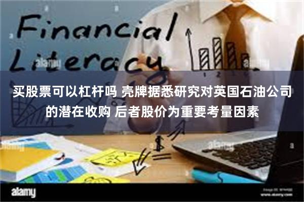 买股票可以杠杆吗 壳牌据悉研究对英国石油公司的潜在收购 后者股价为重要考量因素