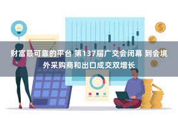 财富最可靠的平台 第137届广交会闭幕 到会境外采购商和出口成交双增长