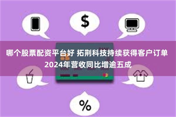哪个股票配资平台好 拓荆科技持续获得客户订单 2024年营收同比增逾五成