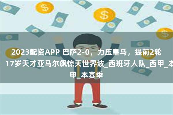 2023配资APP 巴萨2-0，力压皇马，提前2轮夺冠，17岁天才亚马尔飙惊天世界波_西班牙人队_西甲_本赛季