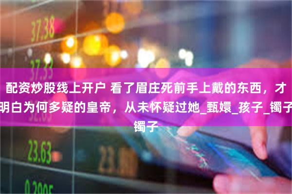 配资炒股线上开户 看了眉庄死前手上戴的东西，才明白为何多疑的皇帝，从未怀疑过她_甄嬛_孩子_镯子