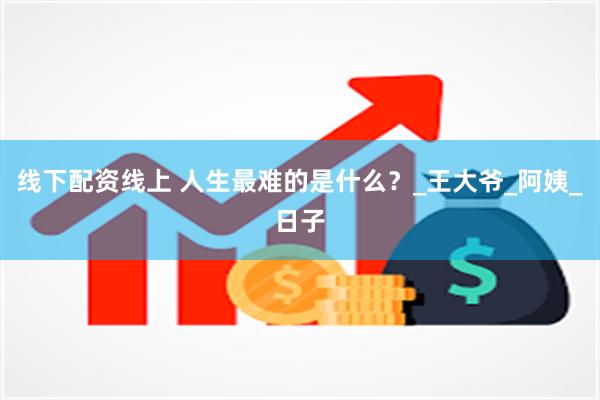 线下配资线上 人生最难的是什么？_王大爷_阿姨_日子