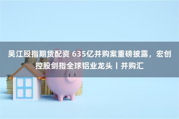吴江股指期货配资 635亿并购案重磅披露，宏创控股剑指全球铝业龙头丨并购汇