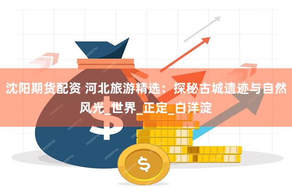 沈阳期货配资 河北旅游精选：探秘古城遗迹与自然风光_世界_正定_白洋淀