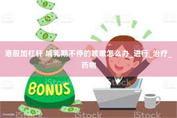 港股加杠杆 哺乳期不停的咳嗽怎么办_进行_治疗_药物