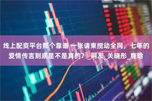 线上配资平台那个靠谱 一张请柬搅动全网，七年的爱情传言到底是不是真的？_网友_关晓彤_鹿晗