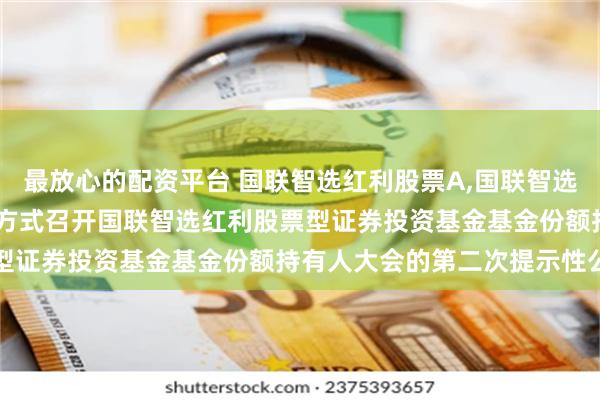 最放心的配资平台 国联智选红利股票A,国联智选红利股票C: 关于以通讯方式召开国联智选红利股票型证券投资基金基金份额持有人大会的第二次提示性公告