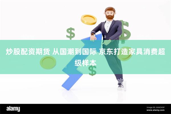 炒股配资期货 从国潮到国际 京东打造家具消费超级样本