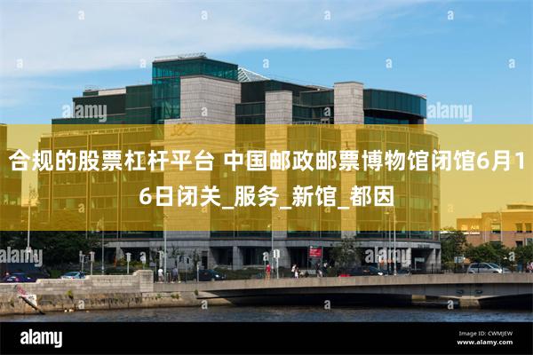 合规的股票杠杆平台 中国邮政邮票博物馆闭馆6月16日闭关_服务_新馆_都因
