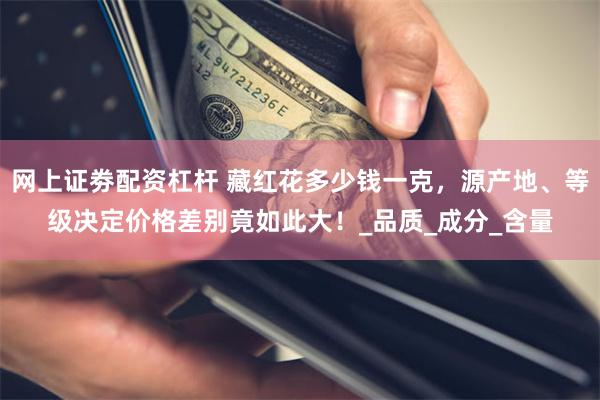 网上证劵配资杠杆 藏红花多少钱一克，源产地、等级决定价格差别竟如此大！_品质_成分_含量