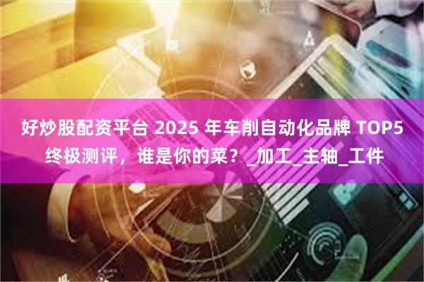 好炒股配资平台 2025 年车削自动化品牌 TOP5 终极测评，谁是你的菜？_加工_主轴_工件