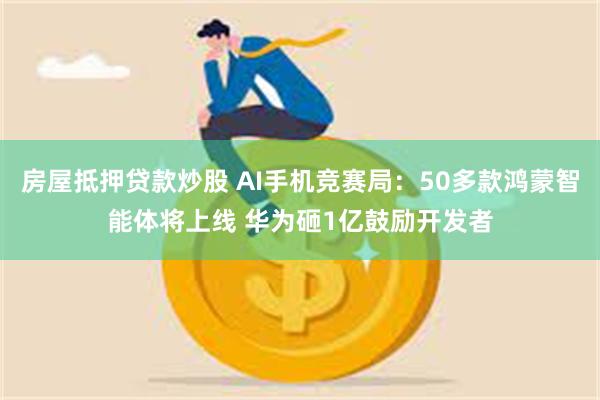 房屋抵押贷款炒股 AI手机竞赛局：50多款鸿蒙智能体将上线 华为砸1亿鼓励开发者