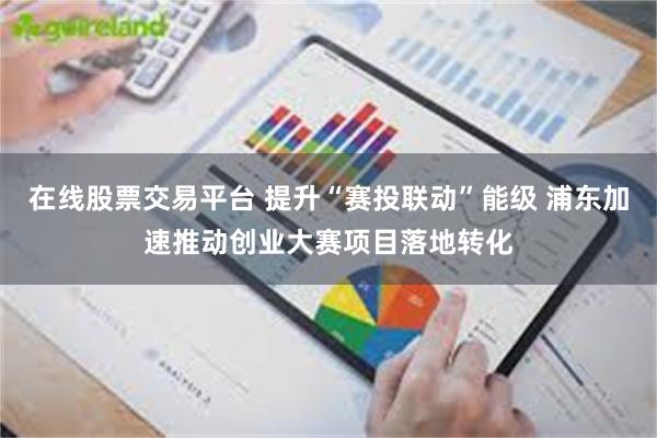 在线股票交易平台 提升“赛投联动”能级 浦东加速推动创业大赛项目落地转化